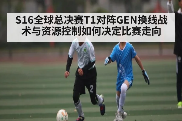 S16全球总决赛T1对阵GEN换线战术与资源控制如何决定比赛走向